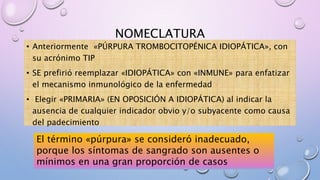 NOMECLATURA
• Anteriormente «PÚRPURA TROMBOCITOPÉNICA IDIOPÁTICA», con
su acrónimo TIP
• SE prefirió reemplazar «IDIOPÁTICA» con «INMUNE» para enfatizar
el mecanismo inmunológico de la enfermedad
• Elegir «PRIMARIA» (EN OPOSICIÓN A IDIOPÁTICA) al indicar la
ausencia de cualquier indicador obvio y/o subyacente como causa
del padecimiento
El término «púrpura» se consideró inadecuado,
porque los síntomas de sangrado son ausentes o
mínimos en una gran proporción de casos
 