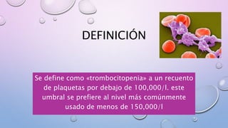 DEFINICIÓN
Se define como «trombocitopenia» a un recuento
de plaquetas por debajo de 100,000/l. este
umbral se prefiere al nivel más comúnmente
usado de menos de 150,000/l
 