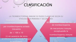 CLASIFICACIÓN
LA TROMBOCITOPENIA INMUNE SE PUEDE CLASIFICAR SEGÚN SU
ETIOLOGÍA EN PRIMARIA Y SECUNDARIA:
PRIMARIA: Enfermedad
autoinmune caracterizada
por trombocitopenia aislada
(recuento
de < 100 x 10
/L) en ausencia de otros
problemas o enfermedades que
SECUNDARIA: Todas las formas
de trombocitopenia
de mecanismo inmune,
exceptuando la
trombocitopenia inmune
primaria
 