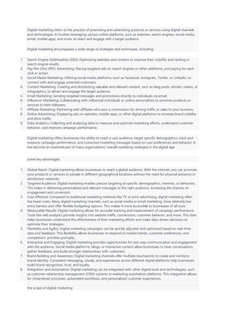 Digital marketing refers to the practice of promoting and advertising products or services using digital channels
and technologies. It involves leveraging various online platforms, such as websites, search engines, social media,
email, mobile apps, and more, to reach and engage with a target audience.
Digital marketing encompasses a wide range of strategies and techniques, including:
1. Search Engine Optimization (SEO): Optimizing websites and content to improve their visibility and ranking in
search engine results.
2. Pay-Per-Click (PPC) Advertising: Placing targeted ads on search engines or other platforms, and paying for each
click or action.
3. Social Media Marketing: Utilizing social media platforms, such as Facebook, Instagram, Twitter, or LinkedIn, to
connect with and engage potential customers.
4. Content Marketing: Creating and distributing valuable and relevant content, such as blog posts, articles, videos, or
infographics, to attract and engage the target audience.
5. Email Marketing: Sending targeted messages and promotions directly to individuals via email.
6. Influencer Marketing: Collaborating with influential individuals or online personalities to promote products or
services to their followers.
7. Affiliate Marketing: Partnering with affiliates who earn a commission for driving traffic or sales to your business.
8. Online Advertising: Displaying ads on websites, mobile apps, or other digital platforms to increase brand visibility
and drive traffic.
9. Data Analytics: Collecting and analyzing data to measure and optimize marketing efforts, understand customer
behavior, and improve campaign performance.
Digital marketing offers businesses the ability to reach a vast audience, target specific demographics, track and
measure campaign performance, and customize marketing messages based on user preferences and behavior. It
has become an essential part of many organizations' overall marketing strategies in the digital age.
some key advantages:
1. Global Reach: Digital marketing allows businesses to reach a global audience. With the internet, you can promote
your products or services to people in different geographical locations without the need for physical presence or
distribution networks.
2. Targeted Audience: Digital marketing enables precise targeting of specific demographics, interests, or behaviors.
This helps in delivering personalized and relevant messages to the right audience, increasing the chances of
engagement and conversion.
3. Cost-Effective: Compared to traditional marketing methods like TV or print advertising, digital marketing often
has lower costs. Many digital marketing channels, such as social media or email marketing, have relatively low
entry barriers and offer flexible budgeting options. This makes it more accessible to businesses of all sizes.
4. Measurable Results: Digital marketing allows for accurate tracking and measurement of campaign performance.
Tools like web analytics provide insights into website traffic, conversions, customer behavior, and more. This data
helps businesses understand the effectiveness of their marketing efforts and make data-driven decisions to
optimize their strategies.
5. Flexibility and Agility: Digital marketing campaigns can be quickly adjusted and optimized based on real-time
data and feedback. This flexibility allows businesses to respond to market trends, customer preferences, and
competitors' activities promptly.
6. Interactive and Engaging: Digital marketing provides opportunities for two-way communication and engagement
with the audience. Social media platforms, blogs, or interactive content allow businesses to have conversations,
gather feedback, and build stronger relationships with customers.
7. Brand Building and Awareness: Digital marketing channels offer multiple touchpoints to create and reinforce
brand identity. Consistent messaging, visuals, and experiences across different digital platforms help businesses
build brand recognition, trust, and loyalty.
8. Integration and Automation: Digital marketing can be integrated with other digital tools and technologies, such
as customer relationship management (CRM) systems or marketing automation platforms. This integration allows
for streamlined processes, automated workflows, and personalized customer experiences.
the scope of digital marketing:
 