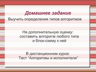 Домашнее задание
Выучить определения типов алгоритмов


      На дополнительную оценку:
     составить алгоритм любого типа
           и блок-схему к ней


        В дистанционном курсе:
     Тест “Алгоритмы и исполнители”
 