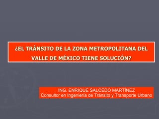 ¿ EL TRÁNSITO DE LA ZONA METROPOLITANA DEL VALLE DE MÉXICO TIENE SOLUCIÓN ? ING. ENRIQUE SALCEDO MARTÍNEZ Consultor en Ingeniería de Tránsito y Transporte Urbano 