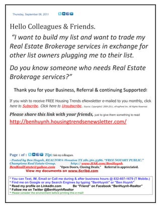 Thursday, September 08, 2011




Hello Colleagues & Friends.
“I want to build my list and want to trade my
Real Estate Brokerage services in exchange for
other list owners plugging me to their list.
Do you know someone who needs Real Estate
Brokerage services?”
   Thank you for your Business, Referral & continuing Supported!

If you wish to receive FREE Housing Trends eNewsletter e-mailed to you monthly, click
here to Subscribe. Click here to Unsubscribe. Source: Copyright© 2009-2011, eFrogPond Inc. All Rights Reserved.

Please share this link with your friends, just to give them something to read
http://benhuynh.housingtrendsenewsletter.com/




Page 1 of 1                  Tip: Ask my colleagues.
- Posted by Ben Huynh, REALTOR® Houston TX 281.561.5386. “FREE NOTARY PUBLIC.”
Champions Real Estate Group.       http:// www.HAR.com/BenHuynh
BenRealEstate@yahoo.com “Open Doors, Closing Deals.”                      Referral is appreciated.
        View my documents on www.Scribd.com

* You can Text, IM, Email or Call me during & after business hours @ 832-607-1679 (T Mobile.)
* Find me on Google or any Search Engines by typing "BenHuynh" or "Ben Huynh"
* Read my profile on LinkedIn.com          Be “Friend” on Facebook “BenHuynh-Realtor”
* Follow me on Twitter @BenHuynhRealtor
* Please consider the environment before printing this e-mail!
 