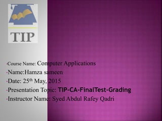 •Course Name: Computer Applications
•Name:Hamza sameen
•Date: 25th May, 2015
•Presentation Topic: TIP-CA-FinalTest-Grading
•Instructor Name: Syed Abdul Rafey Qadri
 