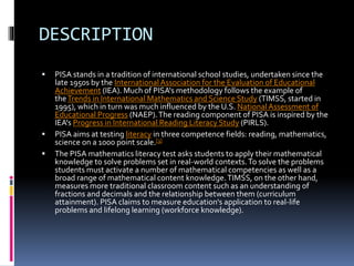 DESCRIPTION
 PISA stands in a tradition of international school studies, undertaken since the
late 1950s by the InternationalAssociation for the Evaluation of Educational
Achievement (IEA). Much of PISA's methodology follows the example of
theTrends in International Mathematics and Science Study (TIMSS, started in
1995), which in turn was much influenced by the U.S. National Assessment of
Educational Progress (NAEP).The reading component of PISA is inspired by the
IEA's Progress in International Reading Literacy Study (PIRLS).
 PISA aims at testing literacy in three competence fields: reading, mathematics,
science on a 1000 point scale.[3]
 The PISA mathematics literacy test asks students to apply their mathematical
knowledge to solve problems set in real-world contexts.To solve the problems
students must activate a number of mathematical competencies as well as a
broad range of mathematical content knowledge.TIMSS, on the other hand,
measures more traditional classroom content such as an understanding of
fractions and decimals and the relationship between them (curriculum
attainment). PISA claims to measure education's application to real-life
problems and lifelong learning (workforce knowledge).
 