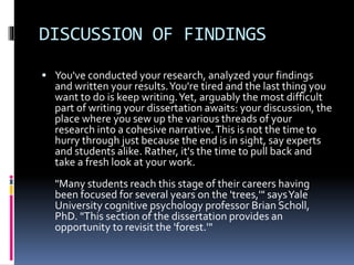 DISCUSSION OF FINDINGS
 You've conducted your research, analyzed your findings
and written your results.You're tired and the last thing you
want to do is keep writing.Yet, arguably the most difficult
part of writing your dissertation awaits: your discussion, the
place where you sew up the various threads of your
research into a cohesive narrative.This is not the time to
hurry through just because the end is in sight, say experts
and students alike. Rather, it's the time to pull back and
take a fresh look at your work.
"Many students reach this stage of their careers having
been focused for several years on the 'trees,'" saysYale
University cognitive psychology professor Brian Scholl,
PhD. "This section of the dissertation provides an
opportunity to revisit the 'forest.'"
 
