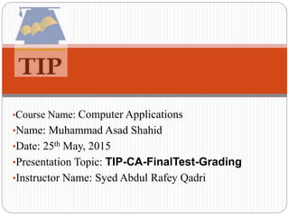 •Course Name: Computer Applications
•Name: Muhammad Asad Shahid
•Date: 25th May, 2015
•Presentation Topic: TIP-CA-FinalTest-Grading
•Instructor Name: Syed Abdul Rafey Qadri
 