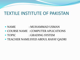 TEXTILE INSTITUTE OF PAKISTAN
 NAME : MUHAMMAD USMAN
 COURSE NAME : COMPUTER APLICATIONS
 TOPIC : GRADING SYSTEM
 TEACHER NAME:SYED ABDUL RAFAY QADRI
 