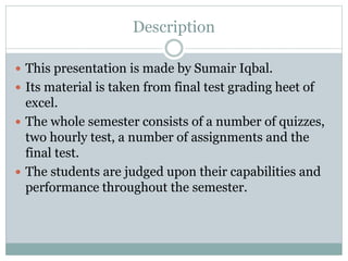 Description
 This presentation is made by Sumair Iqbal.
 Its material is taken from final test grading heet of
excel.
 The whole semester consists of a number of quizzes,
two hourly test, a number of assignments and the
final test.
 The students are judged upon their capabilities and
performance throughout the semester.
 