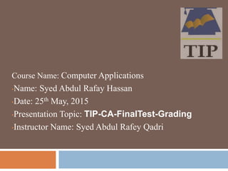 Course Name: Computer Applications
•Name: Syed Abdul Rafay Hassan
•Date: 25th May, 2015
•Presentation Topic: TIP-CA-FinalTest-Grading
•Instructor Name: Syed Abdul Rafey Qadri
 