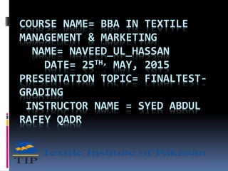 COURSE NAME= BBA IN TEXTILE
MANAGEMENT & MARKETING
NAME= NAVEED_UL_HASSAN
DATE= 25TH, MAY, 2015
PRESENTATION TOPIC= FINALTEST-
GRADING
INSTRUCTOR NAME = SYED ABDUL
RAFEY QADR
 