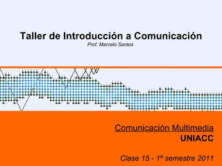 UNIACC – 1º sem 2009 UNIACC – 1º sem 2009 Taller de Introducción a Comunicación Prof. Marcelo Santos  Comunicación Multimedia UNIACC Clase 15 - 1º semestre 2011 