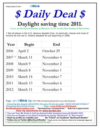 Friday, October 21, 2011




             $ Daily Deal $
                  Daylight saving time 2011.
      2 a.m. on the Second Sunday in March to 2 a.m. on the First Sunday of November.

* Not all places in the U.S. observe daylight time. In particular, Hawaii and most of
Arizona do not use it. Indiana adopted its use beginning in 2006.



 Year                      Begin                               End
2006              April 2                       October 29
2007 * March 11                                 November 4
2008              March 9                       November 2
2009              March 8                       November 1
2010              March 14                      November 7
2011              March 13                      November 6
2012              March 11                      November 4

Page 1 of 4                  Tip: TIP--HMC Art Festival and Cook off 10-29-11-Ben Huynh.doc
- Posted by Ben Huynh, REALTOR® Houston TX 281.561.5386. “FREE NOTARY PUBLIC.”
Champions Real Estate Group.       http:// www.HAR.com/BenHuynh
BenRealEstate@yahoo.com            “Opening Doors, Closing Deals.” Referral is appreciated.
           View my documents on www.Scribd.com
* You can Text, IM, Email or Call me during & after business hours @ 832-607-1679
* Find me on Google or any Search Engines by typing "BenHuynh" or "Ben Huynh"
* Read my profile on LinkedIn.com          Be “Friend” on Facebook “BenHuynh-Realtor”
* Follow me on Twitter @BenHuynhRealtor * Thank you for your Business, Referral & continuing Supported.
* Please consider the environment before printing this page!
 