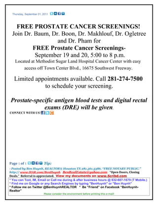 Thursday, September 01, 2011




   FREE PROSTATE CANCER SCREENINGS!
 Join Dr. Baum, Dr. Boon, Dr. Makhlouf, Dr. Ogletree
                  and Dr. Pham for
         FREE Prostate Cancer Screenings-
          September 19 and 20, 5:00 to 8 p.m.
   Located at Methodist Sugar Land Hospital Cancer Center with easy
       access off Town Center Blvd., 16675 Southwest Freeway.

   Limited appointments available. Call 281-274-7500
              to schedule your screening.

Prostate-specific antigen blood tests and digital rectal
             exams (DRE) will be given.
CONNECT WITH US!




Page 1 of 1              Tip:
- Posted by Ben Huynh, REALTOR® Houston TX 281.561.5386. “FREE NOTARY PUBLIC.”
http:// www.HAR.com/BenHuynh BenRealEstate@yahoo.com “Open Doors, Closing
Deals.” Referral is appreciated. View my documents on www.Scribd.com
* You can Text, IM, Email or Call me during & after business hours @ 832-607-1679 (T Mobile.)
* Find me on Google or any Search Engines by typing "BenHuynh" or "Ben Huynh"
* Follow me on Twitter @BenHuynhREALTOR * Be “Friend” on Facebook “BenHuynh-
Realtor”
                         Please consider the environment before printing this e-mail!
 
