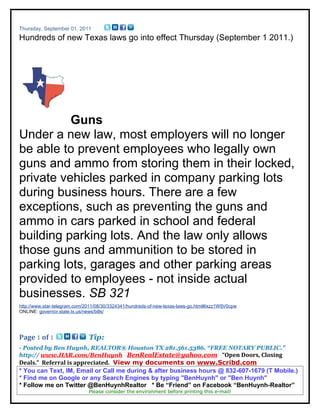 Thursday, September 01, 2011
Hundreds of new Texas laws go into effect Thursday (September 1 2011.)




          Guns
Under a new law, most employers will no longer
be able to prevent employees who legally own
guns and ammo from storing them in their locked,
private vehicles parked in company parking lots
during business hours. There are a few
exceptions, such as preventing the guns and
ammo in cars parked in school and federal
building parking lots. And the law only allows
those guns and ammunition to be stored in
parking lots, garages and other parking areas
provided to employees - not inside actual
businesses. SB 321
http://www.star-telegram.com/2011/08/30/3324341/hundreds-of-new-texas-laws-go.html#ixzz1WfjV0cpw
ONLINE: governor.state.tx.us/news/bills/




Page 1 of 1                   Tip:
- Posted by Ben Huynh, REALTOR® Houston TX 281.561.5386. “FREE NOTARY PUBLIC.”
http:// www.HAR.com/BenHuynh BenRealEstate@yahoo.com “Open Doors, Closing
Deals.” Referral is appreciated. View my documents on www.Scribd.com
* You can Text, IM, Email or Call me during & after business hours @ 832-607-1679 (T Mobile.)
* Find me on Google or any Search Engines by typing "BenHuynh" or "Ben Huynh"
* Follow me on Twitter @BenHuynhRealtor * Be “Friend” on Facebook “BenHuynh-Realtor”
                              Please consider the environment before printing this e-mail!
 