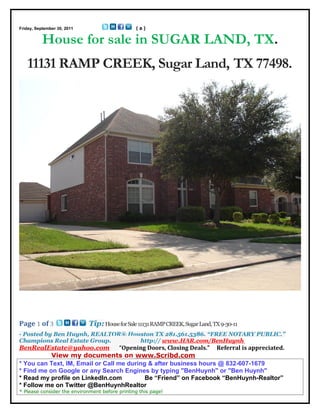 Friday, September 30, 2011                      (a)

           House for sale in SUGAR LAND, TX.
   11131 RAMP CREEK, Sugar Land, TX 77498.




Page 1 of 3                  Tip: House for Sale 11131 RAMP CREEK, Sugar Land, TX 9-30-11
- Posted by Ben Huynh, REALTOR® Houston TX 281.561.5386. “FREE NOTARY PUBLIC.”
Champions Real Estate Group.       http:// www.HAR.com/BenHuynh
BenRealEstate@yahoo.com            “Opening Doors, Closing Deals.” Referral is appreciated.
           View my documents on www.Scribd.com
* You can Text, IM, Email or Call me during & after business hours @ 832-607-1679
* Find me on Google or any Search Engines by typing "BenHuynh" or "Ben Huynh"
* Read my profile on LinkedIn.com          Be “Friend” on Facebook “BenHuynh-Realtor”
* Follow me on Twitter @BenHuynhRealtor
* Please consider the environment before printing this page!
 