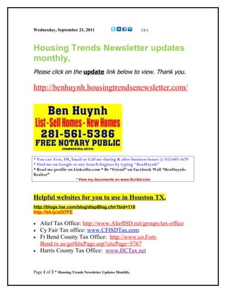 Wednesday, September 21, 2011                              (b)




Housing Trends Newsletter updates
monthly.
Please click on the update link below to view. Thank you.

http://benhuynh.housingtrendsenewsletter.com/




* You can Text, IM, Email or Call me during & after business hours @ 832-607-1679
* Find me on Google or any Search Engines by typing "BenHuynh”
* Read me profile on LinkedIn.com * Be “Friend” on Facebook Wall “BenHuynh-
Realtor”
                        * View my documents on www.Scribd.com




Helpful websites for you to use in Houston TX.
http://blogs.har.com/blog/dispBlog.cfm?bid=116
http://bit.ly/aOl7FE

•   Alief Tax Office: http://www.AliefISD.net/groups/tax-office
•   Cy Fair Tax office: www.CFISDTax.com
•   Ft Bend County Tax Office: http://www.co.Fort-
    Bend.tx.us/getSitePage.asp?sitePage=5767
•   Harris County Tax Office: www.HCTax.net


Page 1 of 3 * Housing Trends Newsletter Updates Monthly.
 