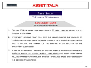 Tip – numeri chiave
1. On July 2016, with the contribution of ~ 30 family offices, in addition to
TIP with a 20% stake.
2. Investment holding that will give the shareholders the faculty to
choose – every time that a proposal arises – each individual investments
and to receive the shares of the specific class related to the
investment subscribed.
3. In order to maximize liquidity within five years a business combination
between ASSET ITALIA and TIP shall take place and Asset Italia shares
will be swapped with publicly traded TIP shares based on independent
and coherent valuations.
13
Asset Italia
THE club of TIP club deals
550 million Euro
total capital commitment
 