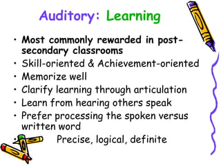 Auditory:   Learning Most commonly rewarded in post-secondary classrooms Skill-oriented & Achievement-oriented Memorize well Clarify learning through articulation Learn from hearing others speak Prefer processing the spoken versus written word Precise, logical, definite 