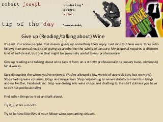 Give up (Reading/talking about) Wine
It’s Lent. For some people, that means giving up something they enjoy. Last month, there were those who
followed an annual routine of giving up alcohol for the whole of January. My proposal requires a different
kind of self-denial, but one that might be genuinely useful to you professionally

Give up reading and talking about wine (apart from on a strictly professionally necessary basis, obviously)
for 4 weeks.

Stop discussing the wines you’ve enjoyed. (You’re allowed a few words of appreciation, but no more).
Stop reading wine columns, blogs and magazines. Stop responding to wine-related comments in blogs
and on Twitter, Facebook etc. Stop wandering into wine shops and chatting to the staff. (Unless you have
to do that professionally)

Find other things to read and talk about.

Try it, just for a month

Try to behave like 95% of your fellow wine-consuming citizens.
 
