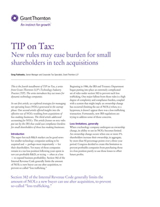 TIP on Tax:
New rules may ease burden for small
shareholders in tech acquisitions
This is the fourth installment of TIP on Tax, a series
from Grant Thornton LLP’s Technology Industry
Practice (TIP). The series introduces key tax issues for
dynamic technology companies.
In our first article, we explored strategies for managing
net operating losses (NOLs) generated in the startup
phase. Our second article offered insights into the
effective use of NOLs resulting from acquisitions of
loss-making businesses. The third article addressed
accounting for NOLs. This article focuses on new rules
put out by the IRS that could ease compliance burdens
for small shareholders of those loss-making businesses.
Introduction
The super-hot tech M&A market can be good news
for smaller technology companies seeking to be
acquired and — perhaps more importantly — for
their shareholders. Yet many of those companies
remain in a tax loss position following years spent in
not-yet-profitable R&D, or trying — often at a loss
— to expand business profitability. Section 382 of the
Internal Revenue Code generally limits the amount
of NOLs a new buyer can use after acquisition, to
prevent so-called “loss trafficking.”
Beginning in 1986, the IRS and Treasury Department
began putting into place an extremely complicated
set of rules under section 382 to prevent such loss
trafficking. One major fallout from those rules is a high
degree of complexity and compliance burden, coupled
with a system that might imply an ownership change
has occurred (limiting the use of NOLs) when, to a
layperson, it doesn’t appear there was a loss trafficking
transaction. Fortunately, new IRS regulations are
trying to address some of those concerns.
Loss limitations, generally
When a technology company undergoes an ownership
change, its ability to use its NOLs becomes limited.
An ownership change occurs when one or more 5%
shareholders increase their ownership, in aggregate,
by more than 50 percentage points over a three-year
period. Congress decided to create this limitation to
prevent profitable companies from purchasing those
in a loss position purely to use those losses to offset
future profits.
Greg Fairbanks, Senior Manager and Corporate Tax Specialist, Grant Thornton LLP
Section 382 of the Internal Revenue Code generally limits the
amount of NOLs a new buyer can use after acquisition, to prevent
so-called “loss trafficking.”
 