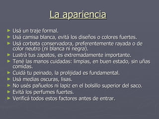 La apariencia   Usá un traje formal. Usá camisa blanca, evitá los diseños o colores fuertes.  Usá corbata conservadora, preferentemente rayada o de color neutro (ni blanca ni negra). Lustrá tus zapatos, es extremadamente importante. Tené las manos cuidadas: limpias, en buen estado, sin uñas comidas.  Cuidá tu peinado, la prolijidad es fundamental. Usá medias oscuras, lisas. No usés pañuelos ni lapiz en el bolsillo superior del saco.  Evitá los perfumes fuertes. Verificá todos estos factores antes de entrar.  