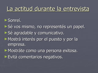 La actitud durante la entrevista   Sonreí. Sé vos mismo, no representés un papel. Sé agradable y comunicativo. Mostrá interés por el puesto y por la empresa. Mostráte como una persona exitosa. Evitá comentarios negativos.  