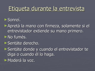 Etiqueta durante la entrevista   Sonreí. Apretá la mano con firmeza, solamente si el entrevistador extiende su mano primero. No fumés. Sentáte derecho. Sentáte donde y cuando el entrevistador te diga o cuando él lo haga. Moderá la voz.  