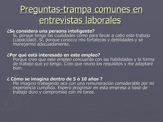 Preguntas-trampa comunes en entrevistas laborales   ¿Se considera una persona inteligente? Sí, porque tengo las cualidades como para llevar a cabo este trabajo (capacidad). Sí, porque conozco mis fortalezas y debilidades y sé manejarme adecuadamente.  ¿Por qué está interesado en este empleo? Porque creo que este empleo concuerda con las habilidades y la forma de trabajo que yo tengo. Creo que reuno los requisitos y me adaptaré bien.  ¿ Cómo se imagina dentro de 5 ó 10 años ? Me imagino trabajando aca con una remuneración considerable por mi experiencia cumplida. Espero progresar en esta empresa a base de trabajo duro y compromiso con mi tarea.  