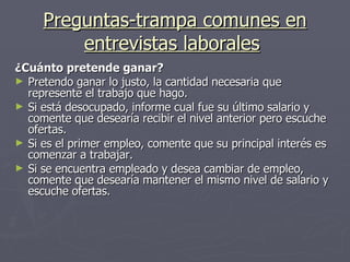Preguntas-trampa comunes en entrevistas laborales   ¿Cuánto pretende ganar? Pretendo ganar lo justo, la cantidad necesaria que represente el trabajo que hago. Si está desocupado, informe cual fue su último salario y comente que desearía recibir el nivel anterior pero escuche ofertas.  Si es el primer empleo, comente que su principal interés es comenzar a trabajar. Si se encuentra empleado y desea cambiar de empleo, comente que desearía mantener el mismo nivel de salario y escuche ofertas. 