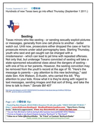 Thursday, September 01, 2011
Hundreds of new Texas laws go into effect Thursday (September 1 2011.)




                      Sexting
Texas minors who like sexting - or sending sexually explicit pictures
or messages, generally from one cell phone to another - better
watch out. Until now, prosecutors either dropped the case or had to
prosecute minors under adult pornography laws. Starting Thursday,
youth who sext and get caught can be charged with a
misdemeanor - which can lead to jail time with repeated offenses.
Not only that, but underage Texans convicted of sexting will take a
state-sponsored educational class about the dangers of sexting -
with one of his or her parents. However, the sexting conviction may
be removed from the youth's record at the age of 18. "Here's the
message to parents -- pay attention to this new technology," said
state Sen. Kirk Watson, D-Austin, who carried this bill. "Pay
attention to your kids. Know what it is they're doing with regard to
text messages, sending images and that sort of thing, and take the
time to talk to them." Senate Bill 407
http://www.star-telegram.com/2011/08/30/3324341/hundreds-of-new-texas-laws-go.html#ixzz1WfjV0cpw
ONLINE: governor.state.tx.us/news/bills/




Page 1 of 1                   Tip:
- Posted by Ben Huynh, REALTOR® Houston TX 281.561.5386. “FREE NOTARY PUBLIC.”
http:// www.HAR.com/BenHuynh BenRealEstate@yahoo.com “Open Doors, Closing
Deals.” Referral is appreciated. View my documents on www.Scribd.com
 * You can Text, IM, Email or Call me during & after business hours @ 832-607-1679 (T Mobile.)
 * Find me on Google or any Search Engines by typing "BenHuynh" or "Ben Huynh"
 * Follow me on Twitter @BenHuynhRealtor * Be “Friend” on Facebook “BenHuynh-Realtor”
                              Please consider the environment before printing this e-mail!
 