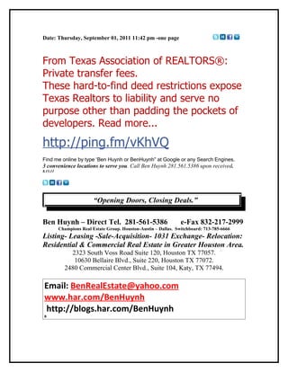 Date: Thursday, September 01, 2011 11:42 pm -one page



From Texas Association of REALTORS®:
Private transfer fees.
These hard-to-find deed restrictions expose
Texas Realtors to liability and serve no
purpose other than padding the pockets of
developers. Read more...
http://ping.fm/vKhVQ
Find me online by type ‘Ben Huynh or BenHuynh” at Google or any Search Engines.
3 convenience locations to serve you. Call Ben Huynh 281.561.5386 upon received.
8.15.11




                          “Opening Doors, Closing Deals.”

Ben Huynh – Direct Tel. 281-561-5386                              e-Fax 832-217-2999
          Champions Real Estate Group. Houston-Austin – Dallas. Switchboard: 713-785-6666
Listing- Leasing -Sale-Acquisition- 1031 Exchange- Relocation:
Residential & Commercial Real Estate in Greater Houston Area.
              2323 South Voss Road Suite 120, Houston TX 77057.
               10630 Bellaire Blvd., Suite 220, Houston TX 77072.
            2480 Commercial Center Blvd., Suite 104, Katy, TX 77494.

 Email: BenRealEstate@yahoo.com
 www.har.com/BenHuynh
 http://blogs.har.com/BenHuynh
 B
 