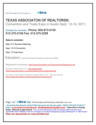 Date Friday, August 26, 2011 one page. <a>




TEXAS ASSOCIATON OF REALTORS®.
Convention and Trade Expo in Austin Sept. 12-14, 2011.
                Phone: 800-873-9155
Contacts for members:
512-370-2158 Fax: 512-370-2258

Dates to remember:

Sept. 9-11 Business Meetings

Sept. 12-14 Convention

Sept. 12 Trade Expo


Education: Featuring 25 sessions offering over 50 hours of MCE.

Registration & schedules: https://www.texasrealtors.com/TopLevel/Events/Registration.cfm

Business meetings Sept. 9-11-: http://goo.gl/nXlCy
https://www.texasrealtors.com/TopLevel/Events/businessSchedule.pdf

Convention Trade Expo and Education Schedule Sept. 12-14: http://goo.gl/o3uIK
https://www.texasrealtors.com/TopLevel/Events/convention.pdf




Page 1 of 1                        Tip: TAR-Convention and Trade Expo in Austin Sept. 12-14, 2011.
- Posted by Ben Huynh, REALTOR® Houston TX 281.561.5386. “FREE NOTARY PUBLIC.”
http:// www.HAR.com/BenHuynh BenRealEstate@yahoo.com “Open Doors, Closing
Deals.” Referral is appreciated. You can Text, IM, Email or Call me during & after business hours
 @ 832-607-1679 (T Mobile.) Find me on Google or any Search Engines by typing "BenHuynh" or "Ben Huynh”
View my documents on www.Scribd.com
 