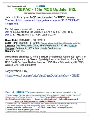 Friday, September 16, 2011

              TREPAC - 15hr MCE Update. $45.
                           The Texas Real Estate Political Action Committee (TREPAC)


Join us to finish your MCE credit needed for TREC renewal.
The fee of this course will also go towards your 2012 TREPAC
investment.

The following courses will be held on:
Day 1: a. Advanced Social Media, b. Brand You & c. HAR Tools.
Day 2: a. TREC Ethics & b. TREC Legal Update.

Class Date: 10/17/2011 – 10/18/2011
Class Time: 8:30 am – 6: 30 pm. This class will meet from 8:30am-3:30pm on the second day.
Location: One Fellowship Drive, The Woodlands TX 77384. (Map it)
Campus: Fellowship of The Woodlands Conf. Center
Capacity: 300 seats.

We will have breakfast, lunch and snacks available for you on both days. This
course is sponsored by Stewart Specialty Insurance Services, Back Agent,
CRE Credit Services, Bank of America, HWA Home Warranty and CUTCO
Closing Gifts. Sign up today!!

Registration Link:
http://www.har.com/edu/dispClassDetail.cfm?crn=25153




Page 1 of 1                  Tip: TIP--TREPAC - 15hr MCE Update. $ 45. Oct 17-18-2011 in The Woodlands, TX.doc
- Posted by Ben Huynh, REALTOR® Houston TX 281.561.5386. “FREE NOTARY PUBLIC.”
Champions Real Estate Group.       http:// www.HAR.com/BenHuynh
BenRealEstate@yahoo.com              “Open Doors, Closing Deals.” Referral is appreciated.
           View my documents on www.Scribd.com
* You can Text, IM, Email or Call me during & after business hours @ 832-607-1679 (T Mobile.)
* Find me on Google or any Search Engines by typing "BenHuynh" or "Ben Huynh"
* Read my profile on LinkedIn.com         Be “Friend” on Facebook “BenHuynh-Realtor”
* Follow me on Twitter @BenHuynhRealtor
* Please consider the environment before printing this page!
 