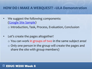 EDUC W200 Week 6
HOW DO I MAKE A WEBQUEST? –ULA Demonstration
• We suggest the following components:
(Google Site Sample)
o Introduction, Task, Process, Evaluation, Conclusion
• Let’s create the pages altogether!
o You can work in groups of two in the same subject area!
o Only one person in the group will create the pages and
share the site with group members)
 