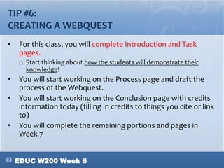 EDUC W200 Week 6
TIP #6:
CREATING A WEBQUEST
• For this class, you will complete Introduction and Task
pages.
o Start thinking about how the students will demonstrate their
knowledge!
• You will start working on the Process page and draft the
process of the Webquest.
• You will start working on the Conclusion page with credits
information today (filling in credits to things you cite or link
to)
• You will complete the remaining portions and pages in
Week 7
 