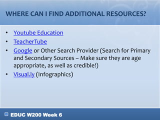 EDUC W200 Week 6
WHERE CAN I FIND ADDITIONAL RESOURCES?
• Youtube Education
• TeacherTube
• Google or Other Search Provider (Search for Primary
and Secondary Sources – Make sure they are age
appropriate, as well as credible!)
• Visual.ly (Infographics)
 