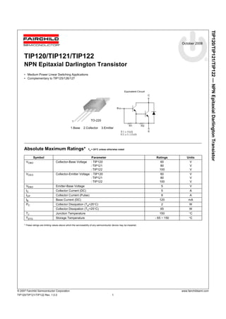 TIP120/TIP121/TIP122 — NPN Epitaxial Darlington Transistor 
October 2008 
TIP120/TIP121/TIP122 
NPN Epitaxial Darlington Transistor 
• Medium Power Linear Switching Applications 
• Complementary to TIP125/126/127 
1 TO-220 
1.Base 2.Collector 3.Emitter 
B 
R1 @ 8kW 
R2 @ 0.12kW 
Absolute Maximum Ratings* Ta = 25°C unless otherwise noted 
Equivalent Circuit 
C 
E 
R1 R2 
Symbol Parameter Ratings Units 
VCBO Collector-Base Voltage : TIP120 
: TIP121 
: TIP122 
VCEO Collector-Emitter Voltage : TIP120 
: TIP121 
: TIP122 
VEBO Emitter-Base Voltage 5 V 
IC Collector Current (DC) 5 A 
ICP Collector Current (Pulse) 8 A 
IB Base Current (DC) 120 mA 
PC Collector Dissipation (Ta=25°C) 2 W 
Collector Dissipation (TC=25°C) 65 W 
TJ Junction Temperature 150 °C 
TSTG Storage Temperature - 65 ~ 150 °C 
* These ratings are limiting values above which the serviceability of any semiconductor device may be impaired. 
60 
80 
100 
VVV 
60 
80 
100 
VVV 
© 2007 Fairchild Semiconductor Corporation www.fairchildsemi.com 
TIP120/TIP121/TIP122 Rev. 1.0.0 1 
 