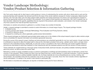 37Vendor Landscape: Enterprise Service Desk Info-Tech Research Group
Vendor Landscape Methodology:
Vendor/Product Selection & Information Gathering
Info-Tech works closely with its client base to solicit guidance in terms of understanding the vendors with whom clients wish to work and the
products that they wish evaluated; this demand pool forms the basis of the vendor selection process for Vendor Landscapes. Balancing this
demand, Info-Tech also relies upon the deep subject matter expertise and market awareness of its Senior and Lead Research Analysts to
ensure that appropriate solutions are included in the evaluation. As an aspect of that expertise and awareness, Info-Tech’s analysts may, at
their discretion, determine the specific capabilities that are required of the products under evaluation, and include in the Vendor Landscape
only those solutions that meet all specified requirements.
Information on vendors and products is gathered in a number of ways via a number of channels.
Initially, a request package is submitted to vendors to solicit information on a broad range of topics. The request package includes:
• A detailed survey.
• A pricing scenario (see Vendor Landscape Methodology: Price Evaluation and Pricing Scenario, below).
• A request for reference clients.
• A request for a briefing and, where applicable, guided product demonstration.
These request packages are distributed approximately twelve weeks prior to the initiation of the actual research project to allow vendors ample
time to consolidate the required information and schedule appropriate resources.
During the course of the research project, briefings and demonstrations are scheduled (generally for one hour each session, though more time
is scheduled as required) to allow the analyst team to discuss the information provided in the survey, validate vendor claims, and gain direct
exposure to the evaluated products. Additionally, an end-user survey is circulated to Info-Tech’s client base and vendor-supplied reference
accounts are interviewed to solicit their feedback on their experiences with the evaluated solutions and with the vendors of those solutions.
These materials are supplemented by a thorough review of all product briefs, technical manuals, and publicly available marketing materials
about the product, as well as about the vendor itself.
Refusal by a vendor to supply completed surveys or submit to participation in briefings and demonstrations does not eliminate a vendor from
inclusion in the evaluation. Where analyst and client input has determined that a vendor belongs in a particular evaluation, it will be evaluated
as best as possible based on publicly available materials only. As these materials are not as comprehensive as a survey, briefing, and
demonstration, the possibility exists that the evaluation may not be as thorough or accurate. Since Info-Tech includes vendors regardless of
vendor participation, it is always in the vendor’s best interest to participate fully.
All information is recorded and catalogued, as required, to facilitate scoring and for future reference.
 