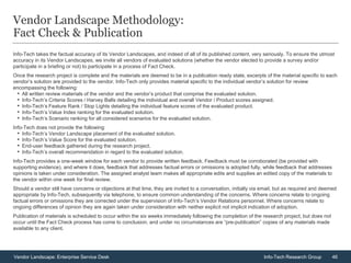 46Vendor Landscape: Enterprise Service Desk Info-Tech Research Group
Vendor Landscape Methodology:
Fact Check & Publication
Info-Tech takes the factual accuracy of its Vendor Landscapes, and indeed of all of its published content, very seriously. To ensure the utmost
accuracy in its Vendor Landscapes, we invite all vendors of evaluated solutions (whether the vendor elected to provide a survey and/or
participate in a briefing or not) to participate in a process of Fact Check.
Once the research project is complete and the materials are deemed to be in a publication ready state, excerpts of the material specific to each
vendor’s solution are provided to the vendor. Info-Tech only provides material specific to the individual vendor’s solution for review
encompassing the following:
• All written review materials of the vendor and the vendor’s product that comprise the evaluated solution.
• Info-Tech’s Criteria Scores / Harvey Balls detailing the individual and overall Vendor / Product scores assigned.
• Info-Tech’s Feature Rank / Stop Lights detailing the individual feature scores of the evaluated product.
• Info-Tech’s Value Index ranking for the evaluated solution.
• Info-Tech’s Scenario ranking for all considered scenarios for the evaluated solution.
Info-Tech does not provide the following:
• Info-Tech’s Vendor Landscape placement of the evaluated solution.
• Info-Tech’s Value Score for the evaluated solution.
• End-user feedback gathered during the research project.
• Info-Tech’s overall recommendation in regard to the evaluated solution.
Info-Tech provides a one-week window for each vendor to provide written feedback. Feedback must be corroborated (be provided with
supporting evidence), and where it does, feedback that addresses factual errors or omissions is adopted fully, while feedback that addresses
opinions is taken under consideration. The assigned analyst team makes all appropriate edits and supplies an edited copy of the materials to
the vendor within one week for final review.
Should a vendor still have concerns or objections at that time, they are invited to a conversation, initially via email, but as required and deemed
appropriate by Info-Tech, subsequently via telephone, to ensure common understanding of the concerns. Where concerns relate to ongoing
factual errors or omissions they are corrected under the supervision of Info-Tech’s Vendor Relations personnel. Where concerns relate to
ongoing differences of opinion they are again taken under consideration with neither explicit not implicit indication of adoption.
Publication of materials is scheduled to occur within the six weeks immediately following the completion of the research project, but does not
occur until the Fact Check process has come to conclusion, and under no circumstances are “pre-publication” copies of any materials made
available to any client.
 