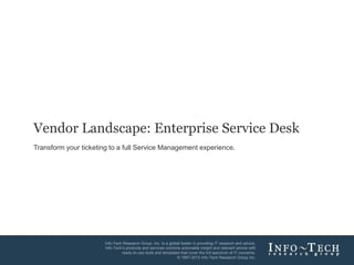 1Vendor Landscape: Enterprise Service Desk Info-Tech Research Group
Info-Tech Research Group, Inc. Is a global leader in providing IT research and advice.
Info-Tech’s products and services combine actionable insight and relevant advice with
ready-to-use tools and templates that cover the full spectrum of IT concerns.
© 1997-2013 Info-Tech Research Group Inc.
Vendor Landscape: Enterprise Service Desk
Transform your ticketing to a full Service Management experience.
 
