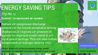 ENERGY SAVING TIPS
Reduce air compressor discharge
pressure to the lowest acceptable setting.
(Reduction of 1 kg/cm2 air pressure (8
kg/cm2 to 7 kg/cm2) would result in 9%
input power savings. This will also reduce
compressed air leakage rates by 10%)
Please Share with others to increase Energy saving
awareness & Subscribe to receive Daily tips in your E-mail. Energy Saving Passion
www.360proactiveengineer.com
Tip No 17
System: Compressed air system
 