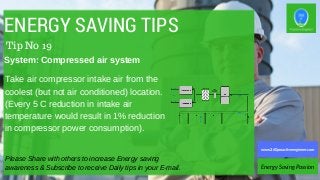 ENERGY SAVING TIPS
Take air compressor intake air from the
coolest (but not air conditioned) location.
(Every 5 C reduction in intake air
temperature would result in 1% reduction
in compressor power consumption).
Please Share with others to increase Energy saving
awareness & Subscribe to receive Daily tips in your E-mail. Energy Saving Passion
www.360proactiveengineer.com
Tip No 19
System: Compressed air system
 