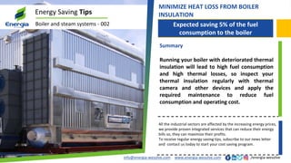 Expected saving 5% of the fuel
consumption to the boiler
info@energia-wesolve.com www.energia-wesolve.com /energia-wesolve
Energy Saving Tips
Boiler and steam systems - 002
MINIMIZE HEAT LOSS FROM BOILER
INSULATION
Summary
Running your boiler with deteriorated thermal
insulation will lead to high fuel consumption
and high thermal losses, so inspect your
thermal insulation regularly with thermal
camera and other devices and apply the
required maintenance to reduce fuel
consumption and operating cost.
All the industrial sectors are affected by the increasing energy prices,
we provide proven integrated services that can reduce their energy
bills so, they can maximize their profits.
To receive regular energy saving tips, subscribe to our news letter
and contact us today to start your cost saving program.
 