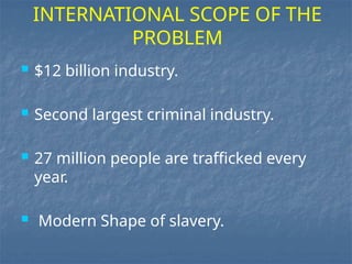  $12 billion industry.
 Second largest criminal industry.
 27 million people are trafficked every
year.
 Modern Shape of slavery.
INTERNATIONAL SCOPE OF THE
PROBLEM
 