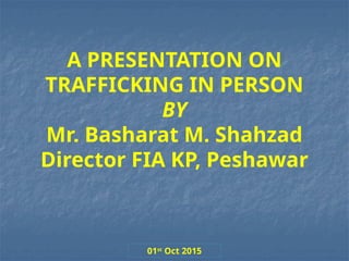 A PRESENTATION ON
TRAFFICKING IN PERSON
BY
Mr. Basharat M. Shahzad
Director FIA KP, Peshawar
01st
Oct 2015
 
