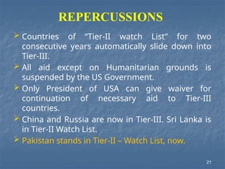 REPERCUSSIONS
21
 Countries of “Tier-II watch List” for two
consecutive years automatically slide down into
Tier-III.
 All aid except on Humanitarian grounds is
suspended by the US Government.
 Only President of USA can give waiver for
continuation of necessary aid to Tier-III
countries.
 China and Russia are now in Tier-III. Sri Lanka is
in Tier-II Watch List.
 Pakistan stands in Tier-II – Watch List, now.
 