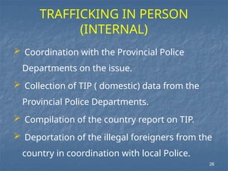 TRAFFICKING IN PERSON
(INTERNAL)
 Coordination with the Provincial Police
Departments on the issue.
 Collection of TIP ( domestic) data from the
Provincial Police Departments.
 Compilation of the country report on TIP.
 Deportation of the illegal foreigners from the
country in coordination with local Police.
26
 