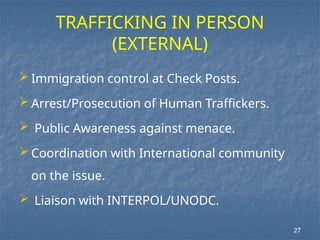 TRAFFICKING IN PERSON
(EXTERNAL)
 Immigration control at Check Posts.
 Arrest/Prosecution of Human Traffickers.
 Public Awareness against menace.
 Coordination with International community
on the issue.
 Liaison with INTERPOL/UNODC.
27
 