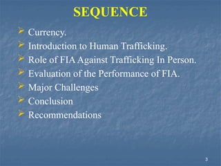 SEQUENCE
 Currency.
 Introduction to Human Trafficking.
 Role of FIAAgainst Trafficking In Person.
 Evaluation of the Performance of FIA.
 Major Challenges
 Conclusion
 Recommendations
3
 